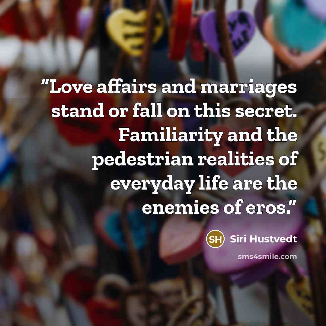“Love affairs and marriages stand or fall on this secret. Familiarity and the pedestrian realities of everyday life are the enemies of eros.” quote by Siri Hustvedt