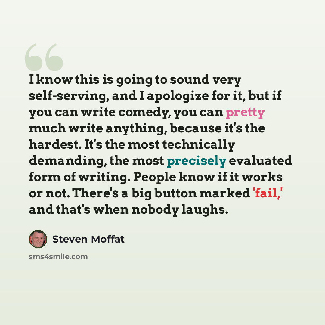 “I know this is going to sound very self-serving, and I apologize for it, but if you can write comedy, you can pretty much write anything, because it's the hardest. It's the most technically demanding, the most precisely evaluated form of writing. People know if it works or not. There's a big…” quote by Steven Moffat