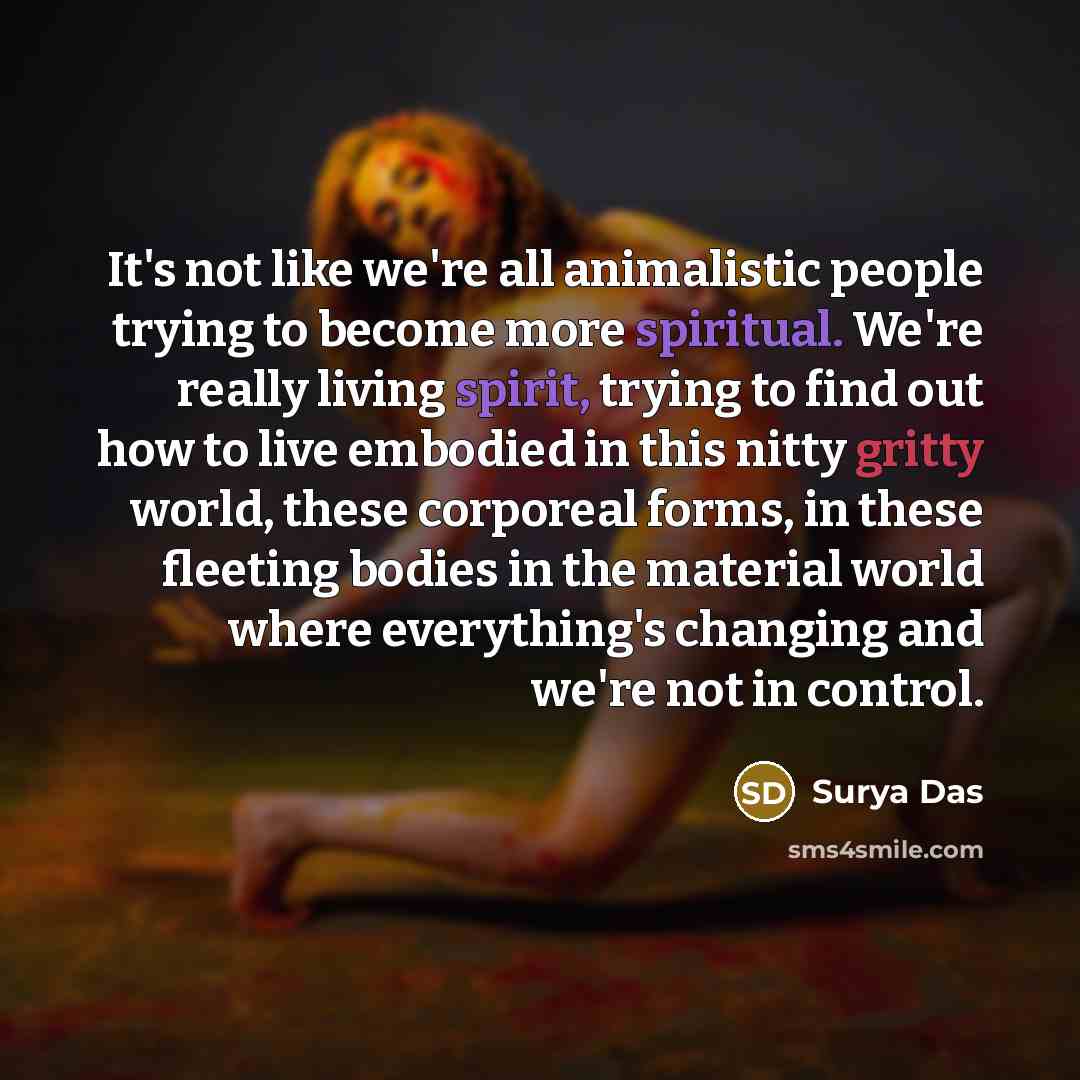 “It's not like we're all animalistic people trying to become more spiritual. We're really living spirit, trying to find out how to live embodied in this nitty gritty world, these corporeal forms, in these fleeting bodies in the material world where everything's changing and we're not in control.” quote by Surya Das