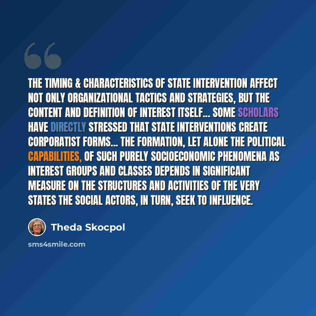 “The timing & characteristics of state intervention affect not only organizational tactics and strategies, but the content and definition of interest itself... Some scholars have directly stressed that state interventions create corporatist forms... the formation, let alone the political…” quote by Theda Skocpol