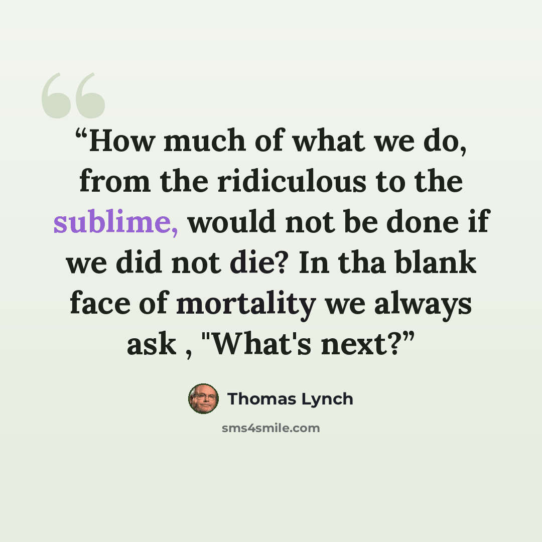 “How much of what we do, from the ridiculous to the sublime, would not be done if we did not die? In tha blank face of mortality we always ask , "What's next?” quote by Thomas Lynch