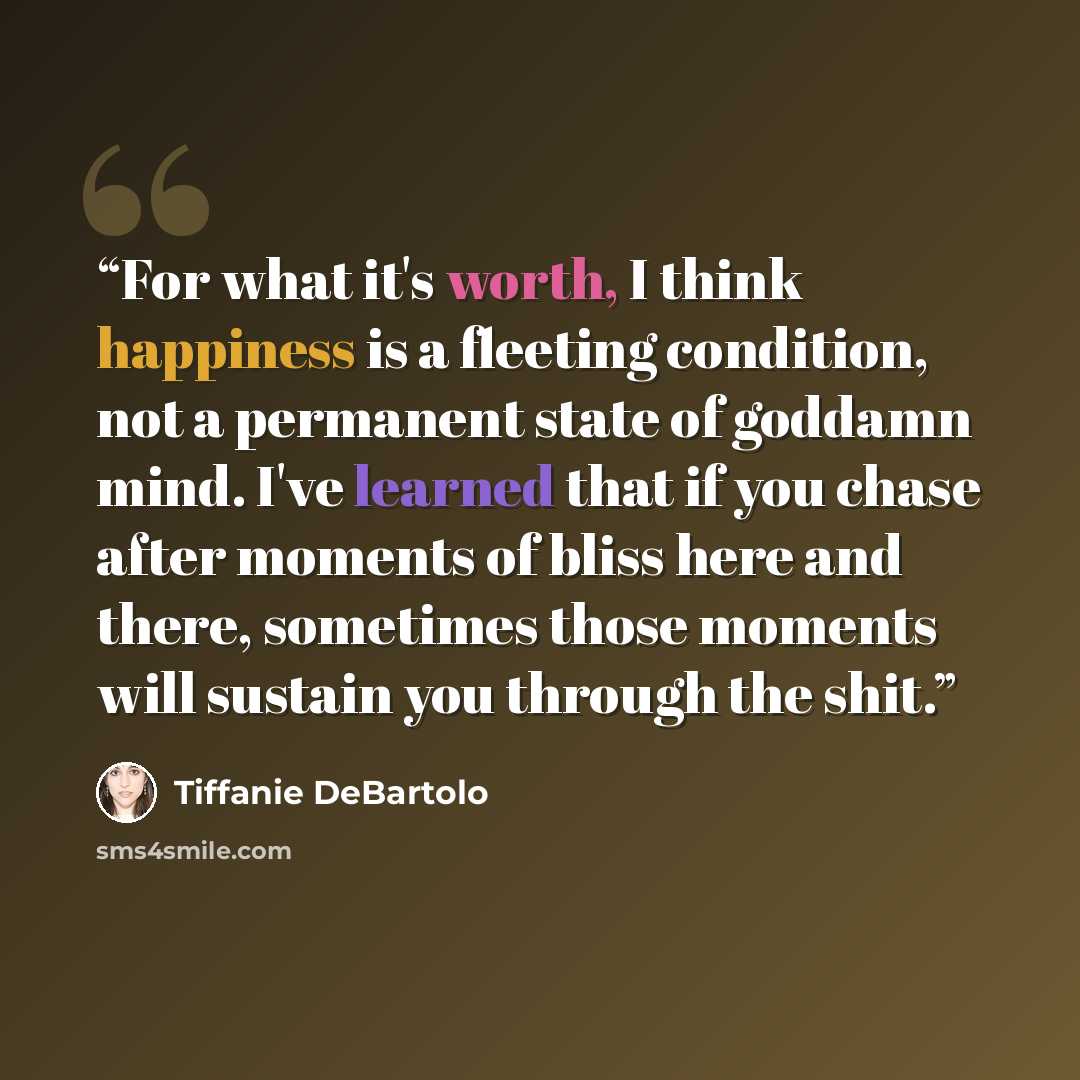 “For what it's worth, I think happiness is a fleeting condition, not a permanent state of goddamn mind. I've learned that if you chase after moments of bliss here and there, sometimes those moments will sustain you through the shit.” quote by Tiffanie DeBartolo