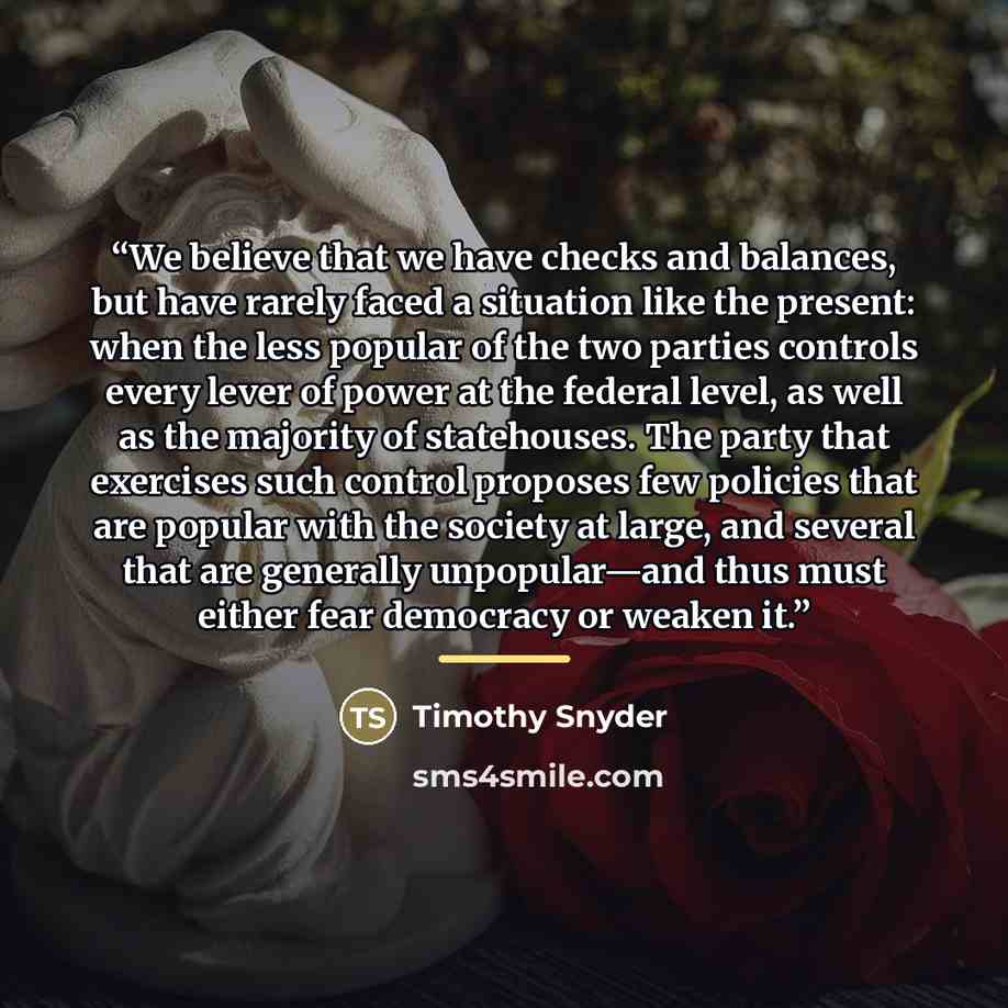 “We believe that we have checks and balances, but have rarely faced a situation like the present: when the less popular of the two parties controls every lever of power at the federal level, as well as the majority of statehouses. The party that exercises such control proposes few policies that are…” quote by Timothy Snyder