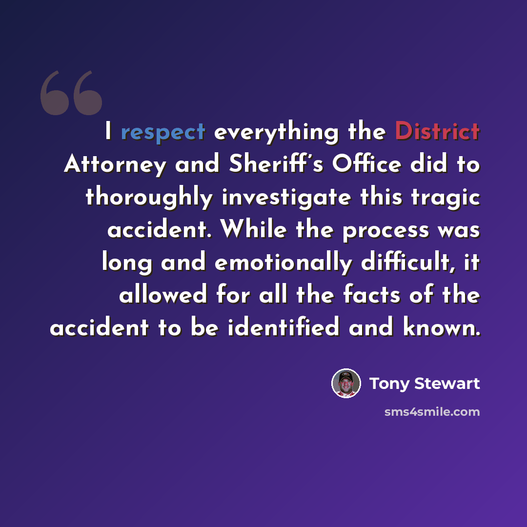 “I respect everything the District Attorney and Sheriff’s Office did to thoroughly investigate this tragic accident. While the process was long and emotionally difficult, it allowed for all the facts of the accident to be identified and known.” quote by Tony Stewart