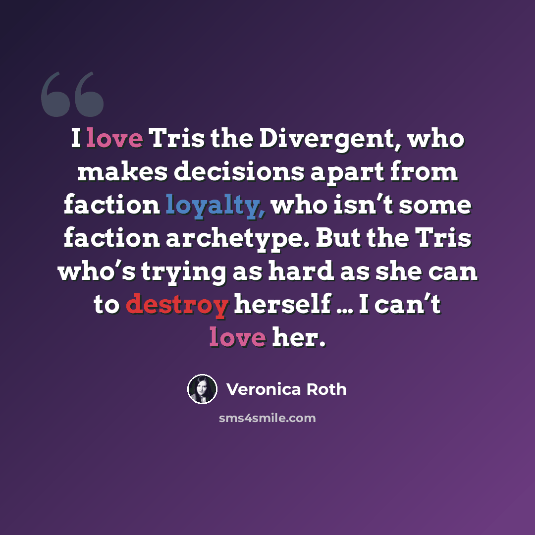 “I love Tris the Divergent, who makes decisions apart from faction loyalty, who isn’t some faction archetype. But the Tris who’s trying as hard as she can to destroy herself … I can’t love her.” quote by Veronica Roth