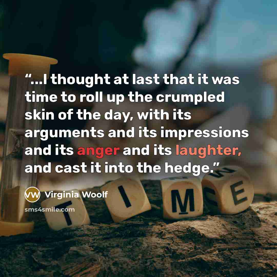 “...I thought at last that it was time to roll up the crumpled skin of the day, with its arguments and its impressions and its anger and its laughter, and cast it into the hedge.” quote by Virginia Woolf