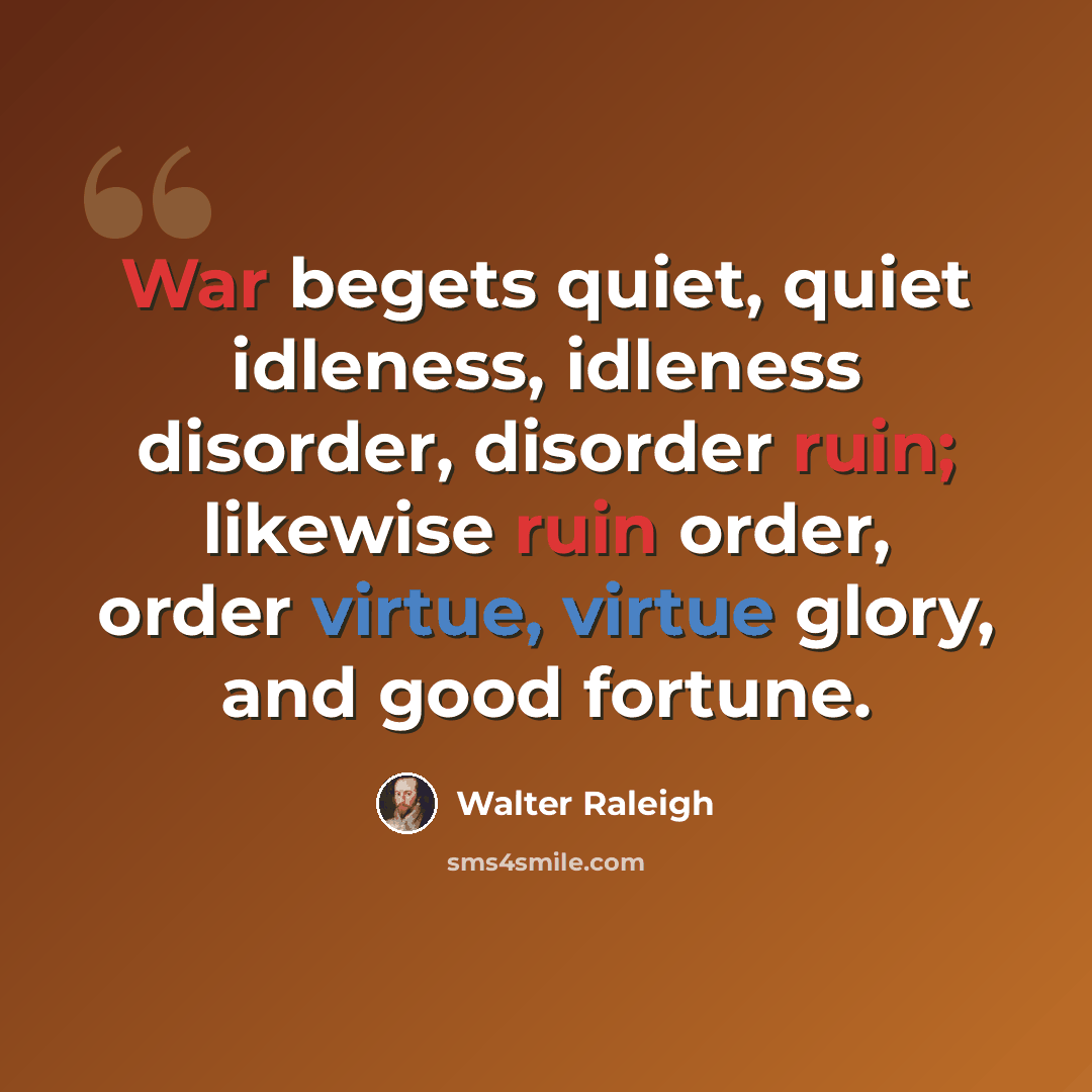 “War begets quiet, quiet idleness, idleness disorder, disorder ruin; likewise ruin order, order virtue, virtue glory, and good fortune.” quote by Walter Raleigh