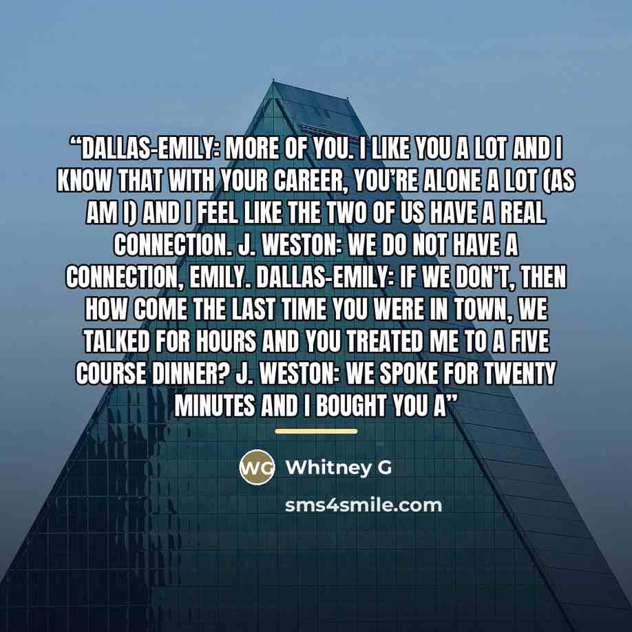 “Dallas-Emily: More of YOU. I like you A LOT and I know that with your career, you’re alone a lot (as am I) and I feel like the two of us have a real connection. J. Weston: We do not have a connection, Emily. Dallas-Emily: If we don’t, then how come the last time you were in town, we talked for…” quote by Whitney G