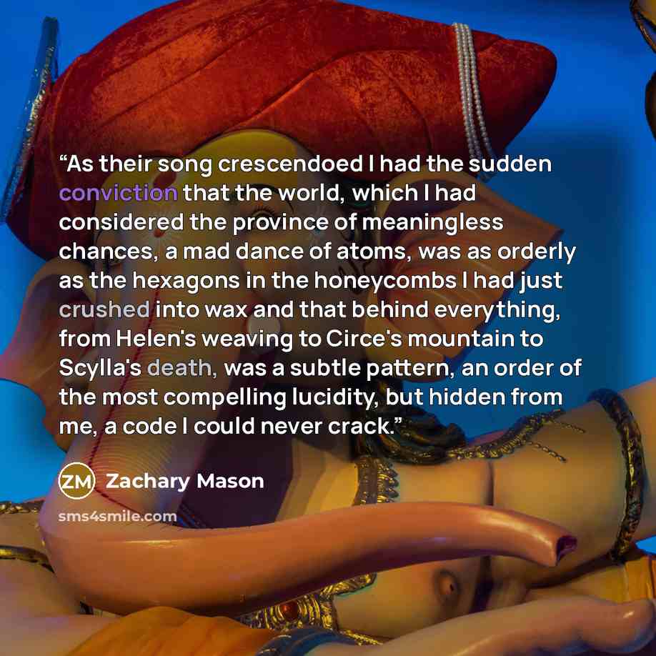 “As their song crescendoed I had the sudden conviction that the world, which I had considered the province of meaningless chances, a mad dance of atoms, was as orderly as the hexagons in the honeycombs I had just crushed into wax and that behind everything, from Helen's weaving to Circe's mountain…” quote by Zachary Mason