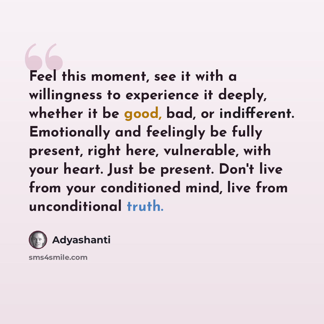 “Feel this moment, see it with a willingness to experience it deeply, whether it be good, bad, or indifferent. Emotionally and feelingly be fully present, right here, vulnerable, with your heart. Just be present. Don't live from your conditioned mind, live from unconditional truth.” quote by Adyashanti