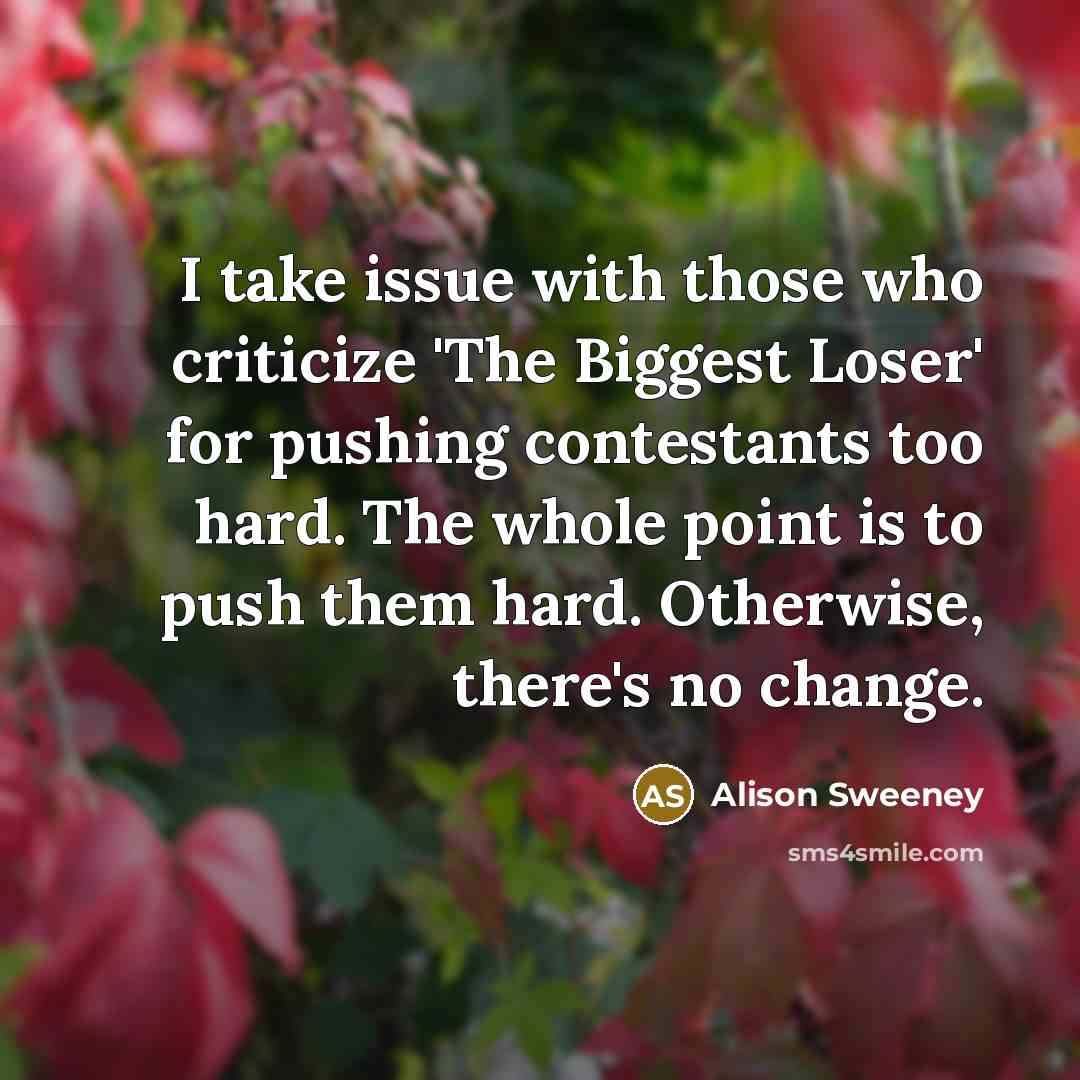 “I take issue with those who criticize 'The Biggest Loser' for pushing contestants too hard. The whole point is to push them hard. Otherwise, there's no change.” quote by Alison Sweeney
