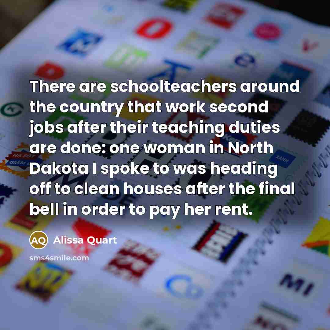 “There are schoolteachers around the country that work second jobs after their teaching duties are done: one woman in North Dakota I spoke to was heading off to clean houses after the final bell in order to pay her rent.” quote by Alissa Quart