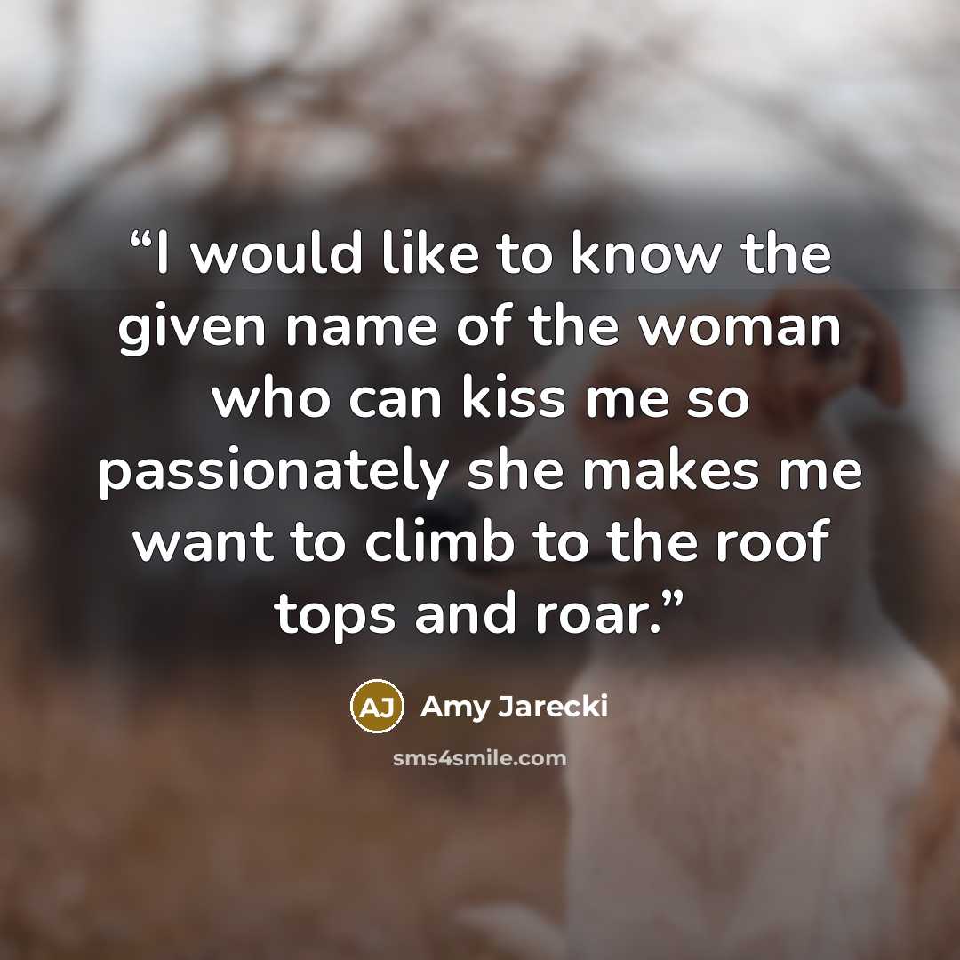 “I would like to know the given name of the woman who can kiss me so passionately she makes me want to climb to the roof tops and roar.” quote by Amy Jarecki