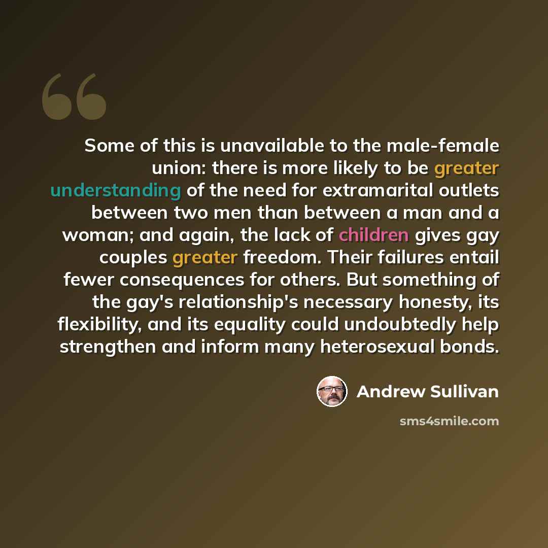 “Some of this is unavailable to the male-female union: there is more likely to be greater understanding of the need for extramarital outlets between two men than between a man and a woman; and again, the lack of children gives gay couples greater freedom. Their failures entail fewer consequences…” quote by Andrew Sullivan