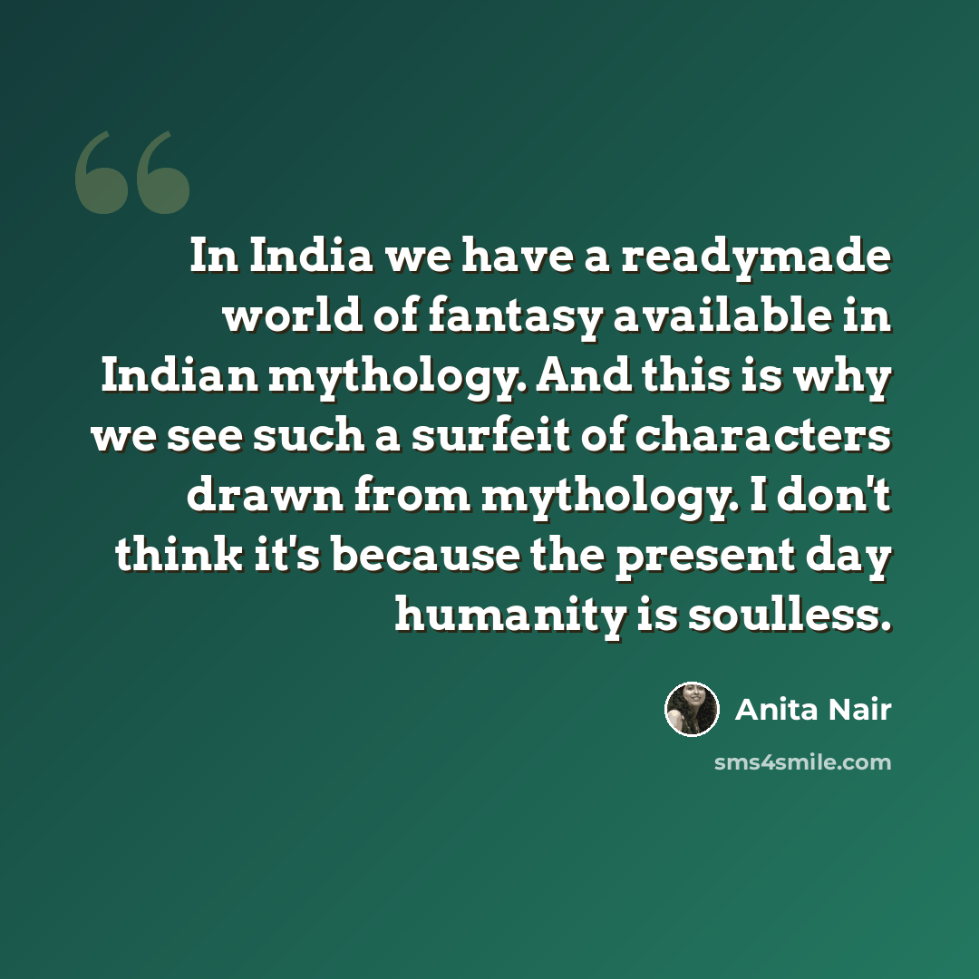 “In India we have a readymade world of fantasy available in Indian mythology. And this is why we see such a surfeit of characters drawn from mythology. I don't think it's because the present day humanity is soulless.” quote by Anita Nair