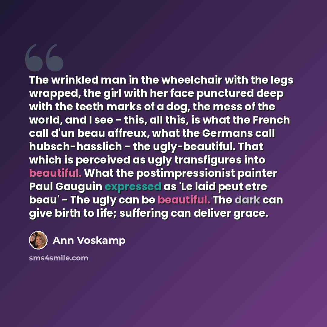 “The wrinkled man in the wheelchair with the legs wrapped, the girl with her face punctured deep with the teeth marks of a dog, the mess of the world, and I see - this, all this, is what the French call d'un beau affreux, what the Germans call hubsch-hasslich - the ugly-beautiful. That which is…” quote by Ann Voskamp