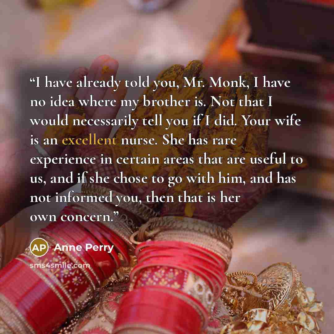 “I have already told you, Mr. Monk, I have no idea where my brother is. Not that I would necessarily tell you if I did. Your wife is an excellent nurse. She has rare experience in certain areas that are useful to us, and if she chose to go with him, and has not informed you, then that is her own…” quote by Anne Perry