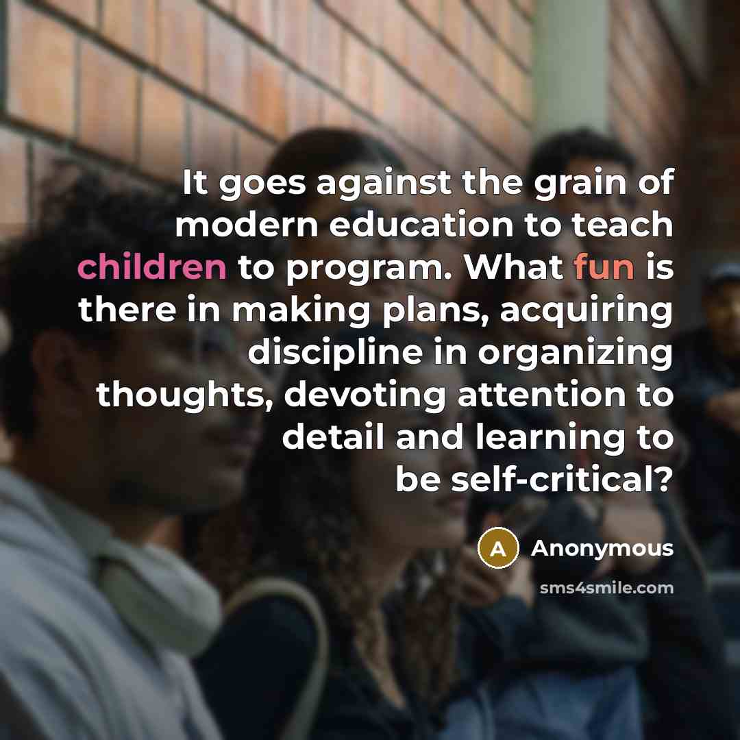 “It goes against the grain of modern education to teach children to program. What fun is there in making plans, acquiring discipline in organizing thoughts, devoting attention to detail and learning to be self-critical?” quote by Anonymous