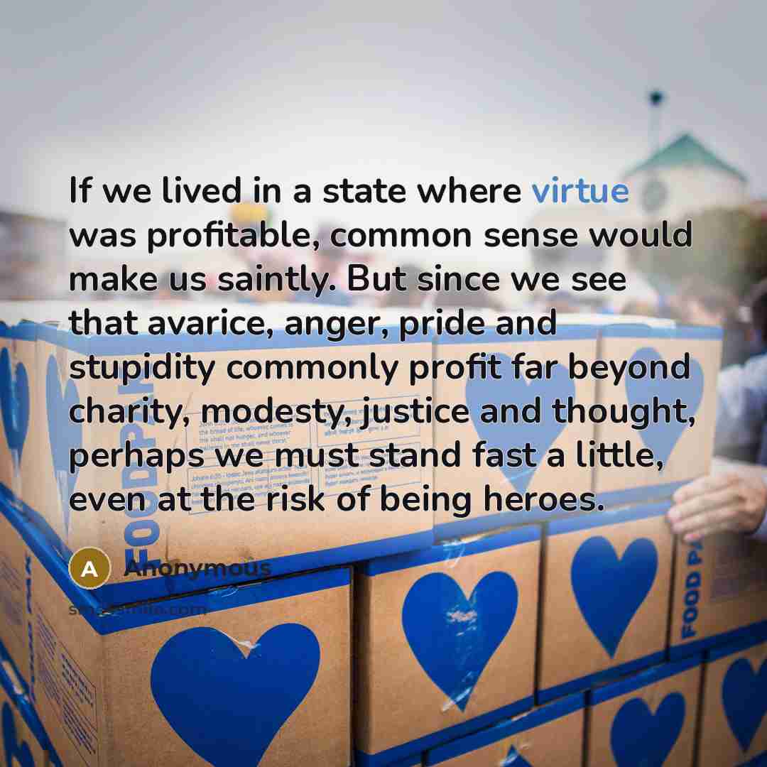 “If we lived in a state where virtue was profitable, common sense would make us saintly. But since we see that avarice, anger, pride and stupidity commonly profit far beyond charity, modesty, justice and thought, perhaps we must stand fast a little, even at the risk of being heroes.” quote by Anonymous