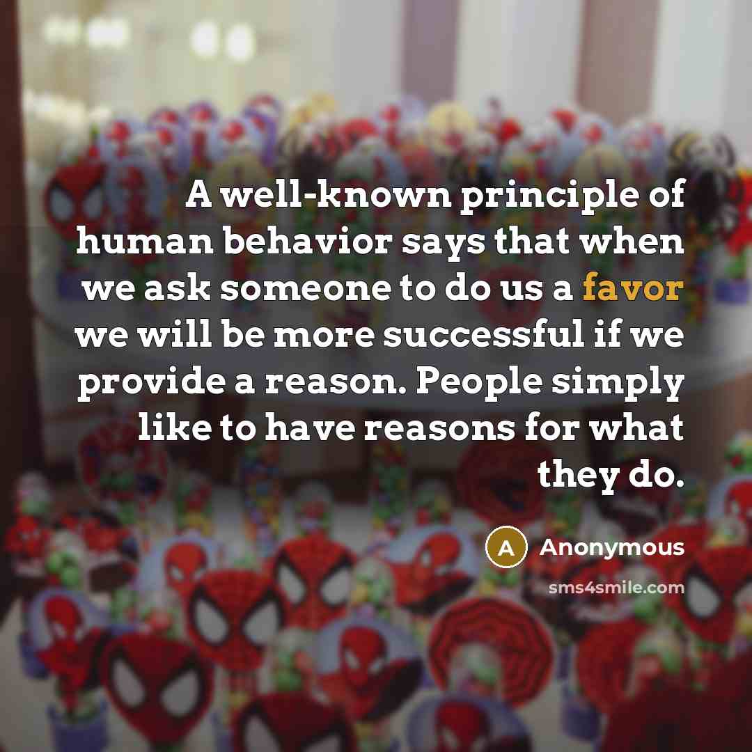 “A well-known principle of human behavior says that when we ask someone to do us a favor we will be more successful if we provide a reason. People simply like to have reasons for what they do.” quote by Anonymous