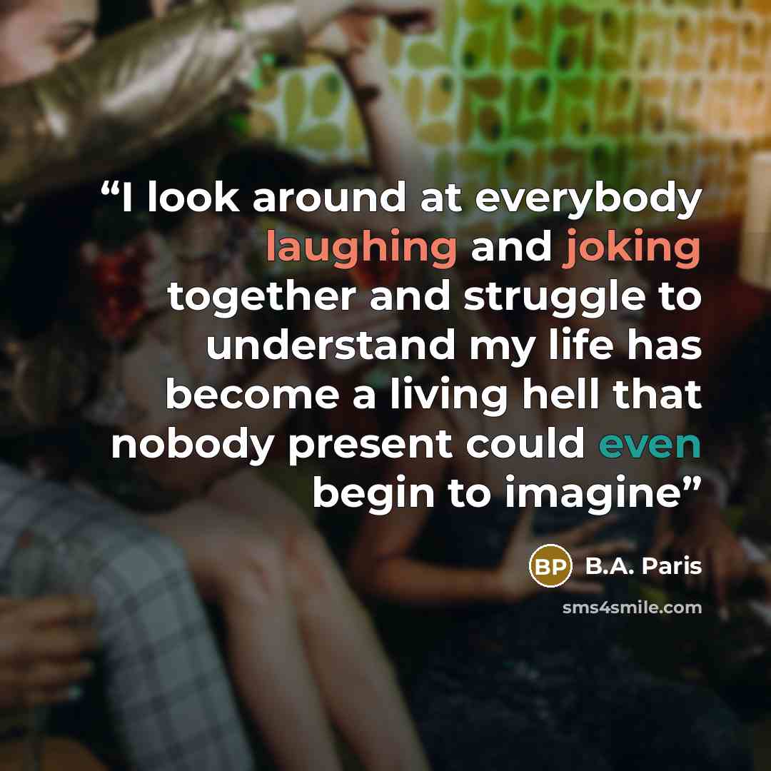 “I look around at everybody laughing and joking together and struggle to understand my life has become a living hell that nobody present could even begin to imagine” quote by B.A. Paris