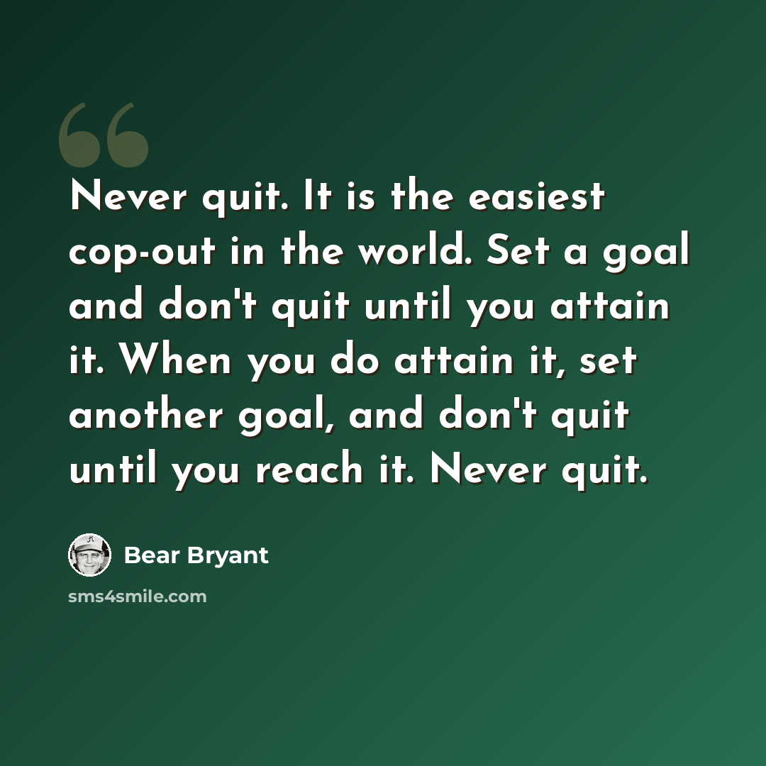 “Never quit. It is the easiest cop-out in the world. Set a goal and don't quit until you attain it. When you do attain it, set another goal, and don't quit until you reach it. Never quit.” quote by Bear Bryant