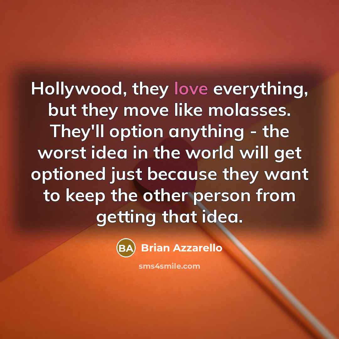 “Hollywood, they love everything, but they move like molasses. They'll option anything - the worst idea in the world will get optioned just because they want to keep the other person from getting that idea.” quote by Brian Azzarello