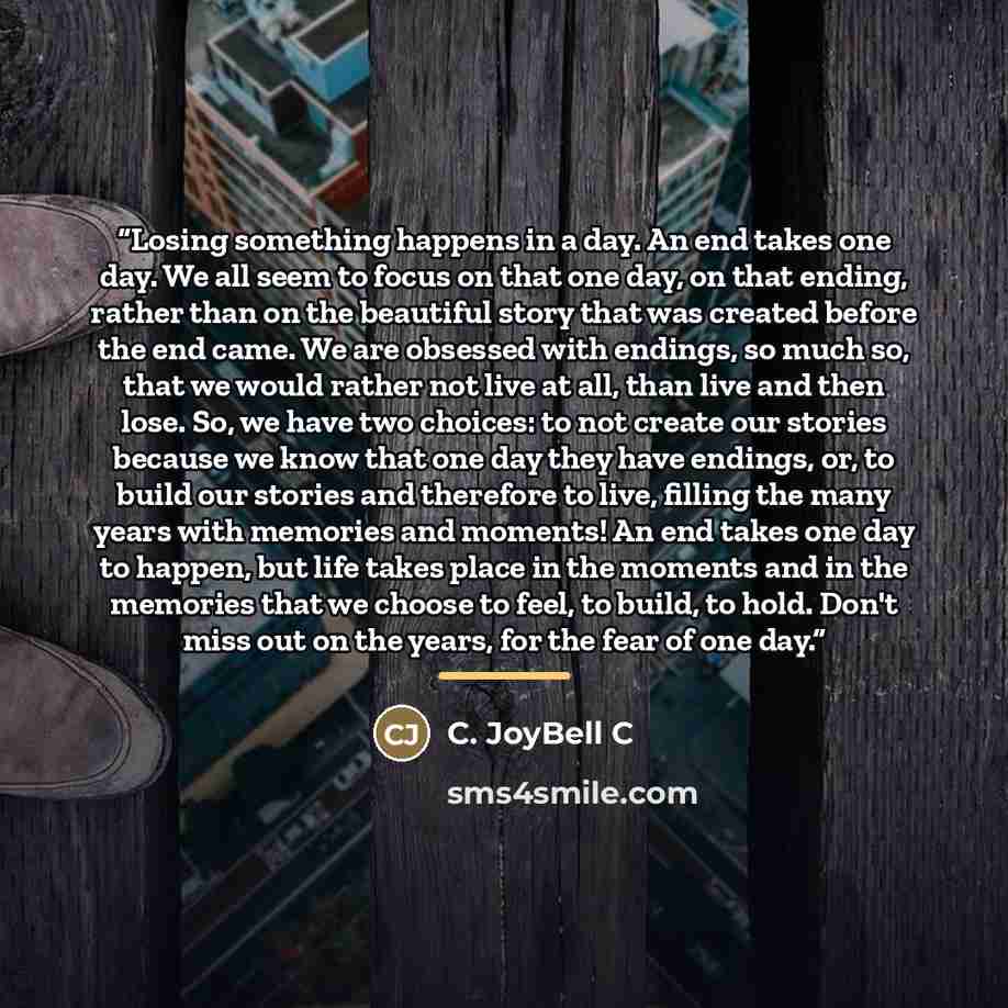 “Losing something happens in a day. An end takes one day. We all seem to focus on that one day, on that ending, rather than on the beautiful story that was created before the end came. We are obsessed with endings, so much so, that we would rather not live at all, than live and then lose. So, we…” quote by C. JoyBell C