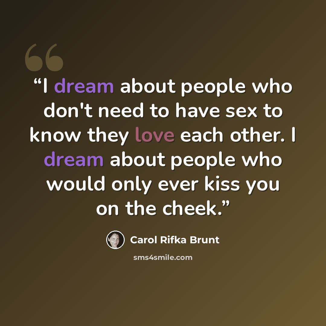 “I dream about people who don't need to have sex to know they love each other. I dream about people who would only ever kiss you on the cheek.” quote by Carol Rifka Brunt