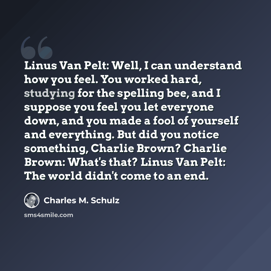 “Linus Van Pelt: Well, I can understand how you feel. You worked hard, studying for the spelling bee, and I suppose you feel you let everyone down, and you made a fool of yourself and everything. But did you notice something, Charlie Brown? Charlie Brown: What's that? Linus Van Pelt: The world…” quote by Charles M. Schulz