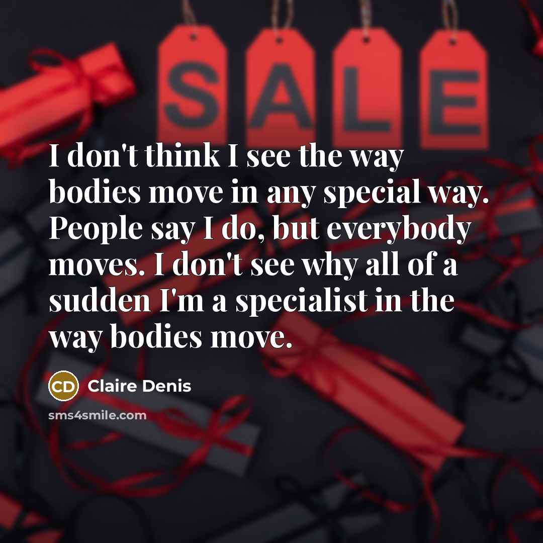 “I don't think I see the way bodies move in any special way. People say I do, but everybody moves. I don't see why all of a sudden I'm a specialist in the way bodies move.” quote by Claire Denis