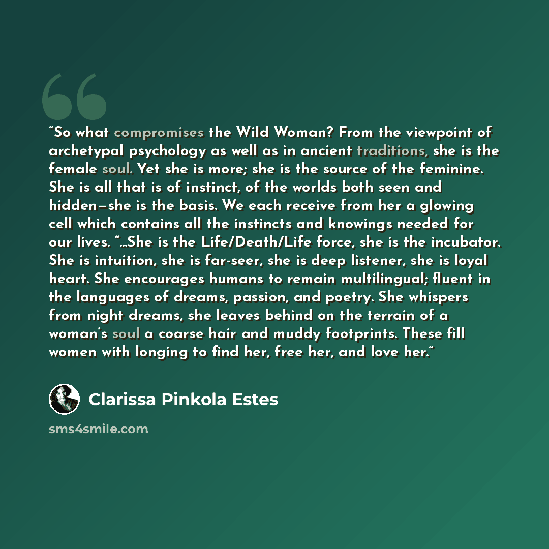 “So what compromises the Wild Woman? From the viewpoint of archetypal psychology as well as in ancient traditions, she is the female soul. Yet she is more; she is the source of the feminine. She is all that is of instinct, of the worlds both seen and hidden—she is the basis. We each receive from…” quote by Clarissa Pinkola Estés