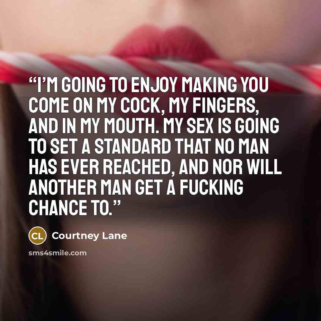 “I’m going to enjoy making you come on my cock, my fingers, and in my mouth. My sex is going to set a standard that no man has ever reached, and nor will another man get a fucking chance to.” quote by Courtney Lane