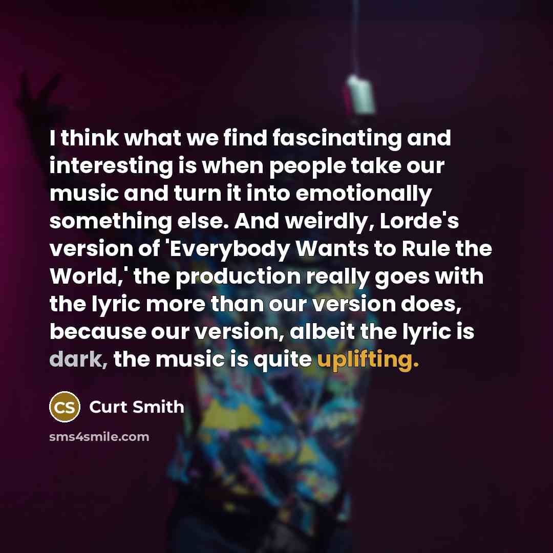 “I think what we find fascinating and interesting is when people take our music and turn it into emotionally something else. And weirdly, Lorde's version of 'Everybody Wants to Rule the World,' the production really goes with the lyric more than our version does, because our version, albeit the…” quote by Curt Smith