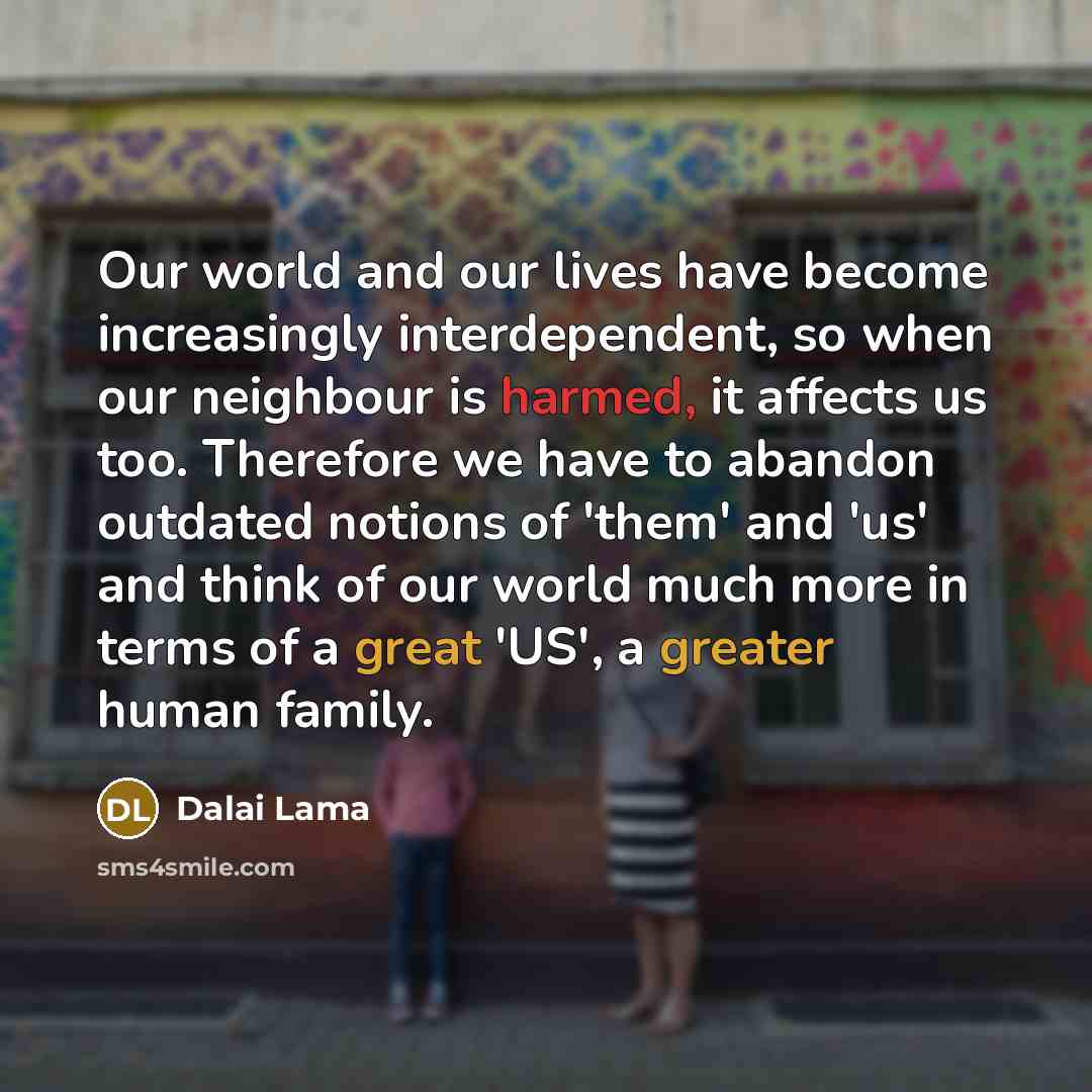 “Our world and our lives have become increasingly interdependent, so when our neighbour is harmed, it affects us too. Therefore we have to abandon outdated notions of 'them' and 'us' and think of our world much more in terms of a great 'US', a greater human family.” quote by Dalai Lama