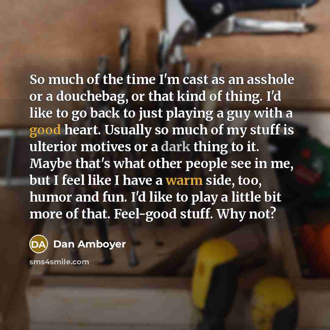 “So much of the time I'm cast as an asshole or a douchebag, or that kind of thing. I'd like to go back to just playing a guy with a good heart. Usually so much of my stuff is ulterior motives or a dark thing to it. Maybe that's what other people see in me, but I feel like I have a warm side, too…” quote by Dan Amboyer