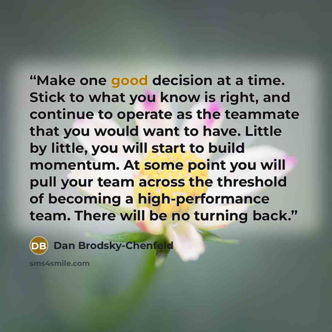 “Make one good decision at a time. Stick to what you know is right, and continue to operate as the teammate that you would want to have. Little by little, you will start to build momentum. At some point you will pull your team across the threshold of becoming a high-performance team. There will be…” quote by Dan Brodsky-Chenfeld