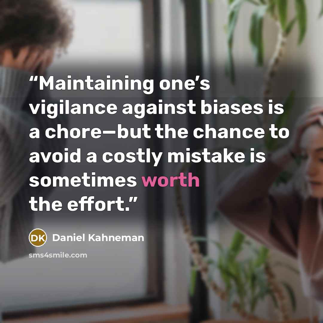 “Maintaining one’s vigilance against biases is a chore—but the chance to avoid a costly mistake is sometimes worth the effort.” quote by Daniel Kahneman