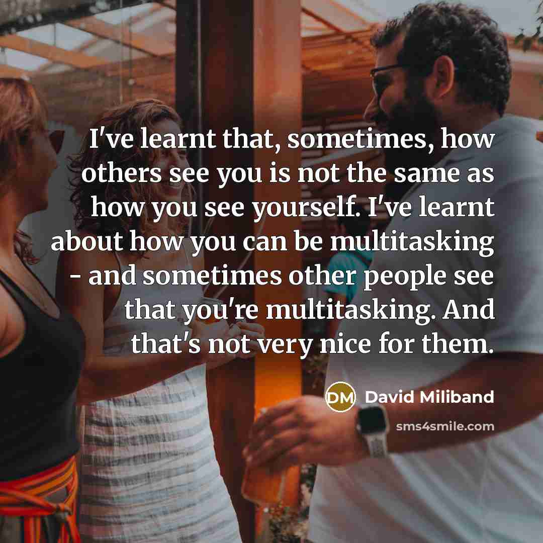 “I've learnt that, sometimes, how others see you is not the same as how you see yourself. I've learnt about how you can be multitasking - and sometimes other people see that you're multitasking. And that's not very nice for them.” quote by David Miliband