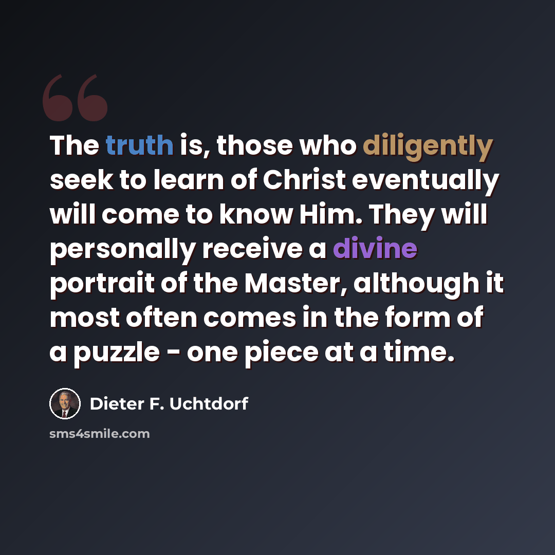 “The truth is, those who diligently seek to learn of Christ eventually will come to know Him. They will personally receive a divine portrait of the Master, although it most often comes in the form of a puzzle - one piece at a time.” quote by Dieter F. Uchtdorf