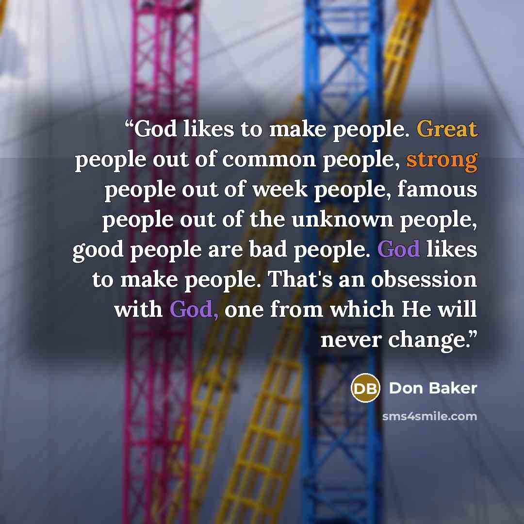 “God likes to make people. Great people out of common people, strong people out of week people, famous people out of the unknown people, good people are bad people. God likes to make people. That's an obsession with God, one from which He will never change.” quote by Don Baker