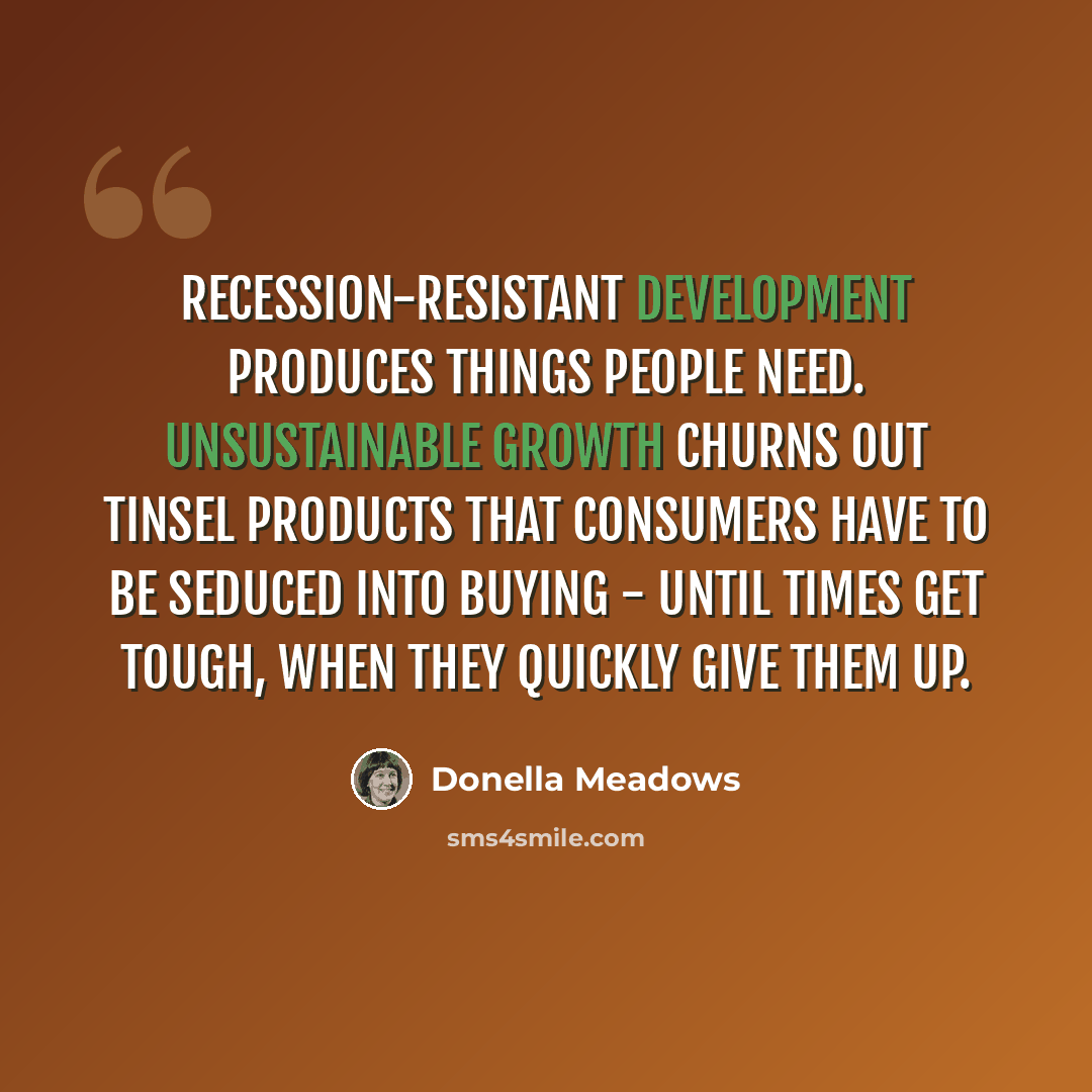 “Recession-resistant development produces things people need. Unsustainable growth churns out tinsel products that consumers have to be seduced into buying - until times get tough, when they quickly give them up.” quote by Donella Meadows
