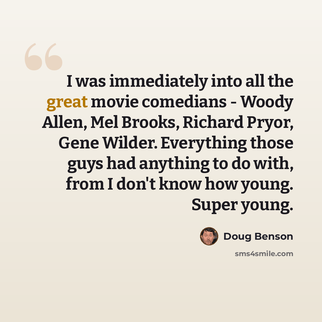 “I was immediately into all the great movie comedians - Woody Allen, Mel Brooks, Richard Pryor, Gene Wilder. Everything those guys had anything to do with, from I don't know how young. Super young.” quote by Doug Benson
