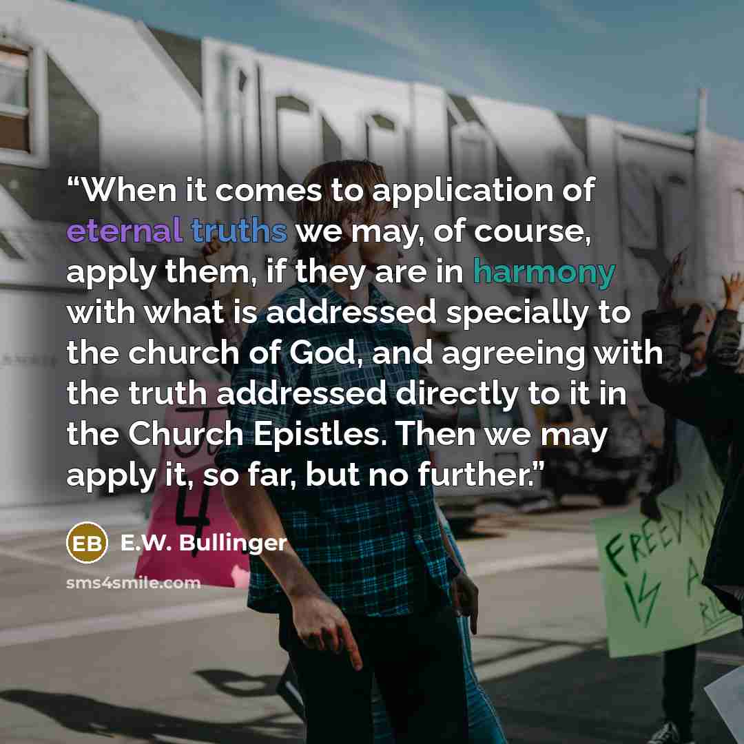 “When it comes to application of eternal truths we may, of course, apply them, if they are in harmony with what is addressed specially to the church of God, and agreeing with the truth addressed directly to it in the Church Epistles. Then we may apply it, so far, but no further.” quote by E.W. Bullinger