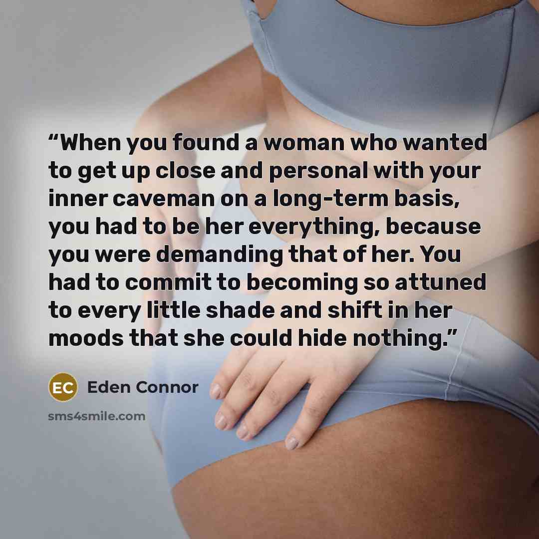 “When you found a woman who wanted to get up close and personal with your inner caveman on a long-term basis, you had to be her everything, because you were demanding that of her. You had to commit to becoming so attuned to every little shade and shift in her moods that she could hide nothing.” quote by Eden Connor