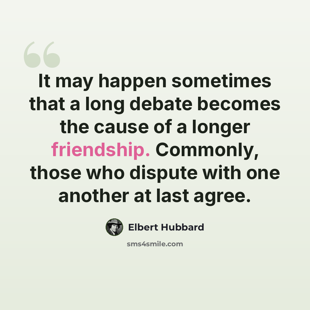 “It may happen sometimes that a long debate becomes the cause of a longer friendship. Commonly, those who dispute with one another at last agree.” quote by Elbert Hubbard