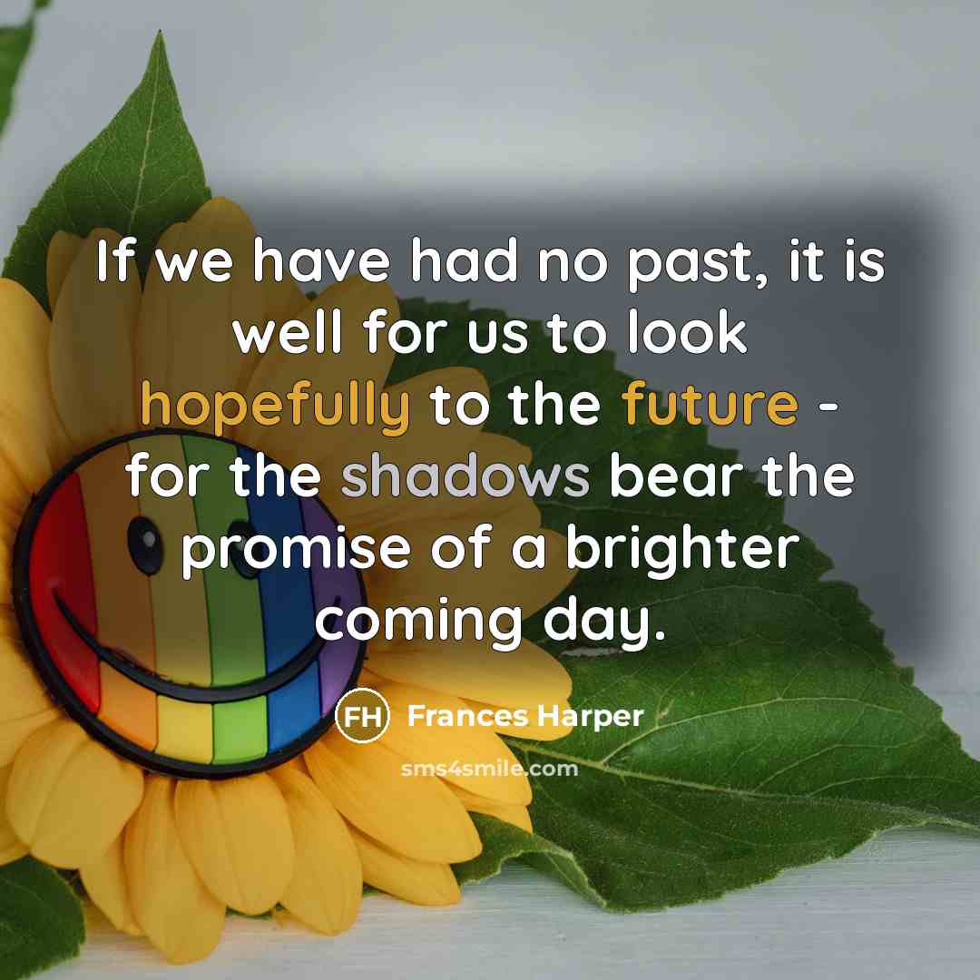 “If we have had no past, it is well for us to look hopefully to the future - for the shadows bear the promise of a brighter coming day.” quote by Frances Harper