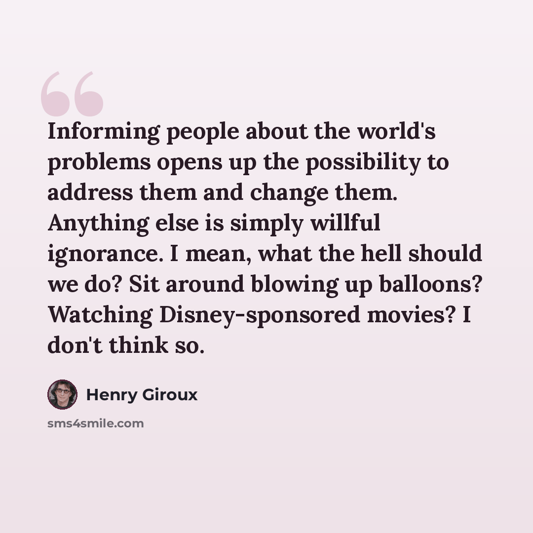 “Informing people about the world's problems opens up the possibility to address them and change them. Anything else is simply willful ignorance. I mean, what the hell should we do? Sit around blowing up balloons? Watching Disney-sponsored movies? I don't think so.” quote by Henry Giroux