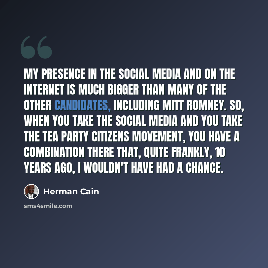 “My presence in the social media and on the Internet is much bigger than many of the other candidates, including Mitt Romney. So, when you take the social media and you take the Tea Party citizens movement, you have a combination there that, quite frankly, 10 years ago, I wouldn't have had a chance.” quote by Herman Cain
