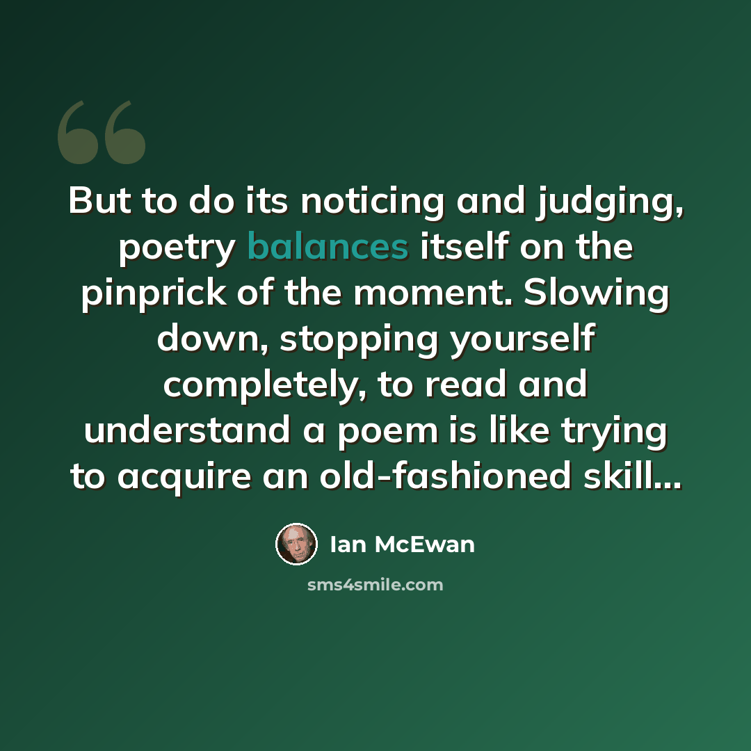 “But to do its noticing and judging, poetry balances itself on the pinprick of the moment. Slowing down, stopping yourself completely, to read and understand a poem is like trying to acquire an old-fashioned skill…” quote by Ian Mcewan